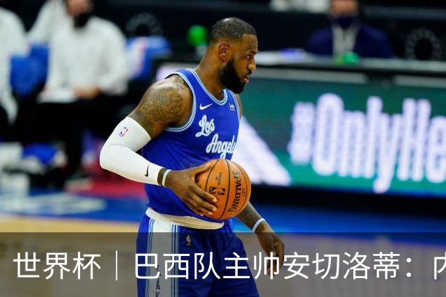 世界杯｜巴西队主帅安切洛蒂：内马尔可踢满90分钟