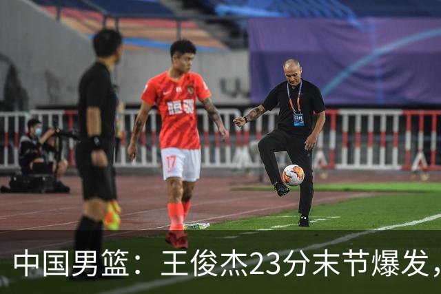 中国男篮：王俊杰23分末节爆发，崔永熙表现回暖，王浩然得分上双