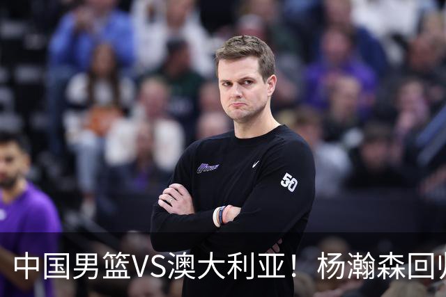 中国男篮VS澳大利亚！杨瀚森回归首秀，郭士强调整阵容，央视直播