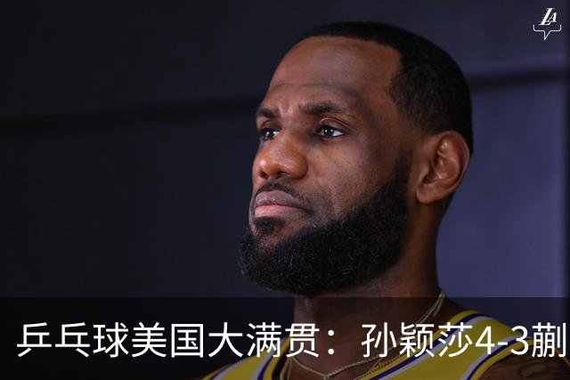 乒乓球美国大满贯：孙颖莎4-3蒯曼 四大满贯女单均已折桂