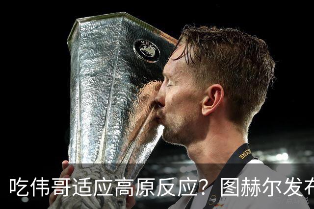 吃伟哥适应高原反应？图赫尔发布会开怀大笑 现场辟谣