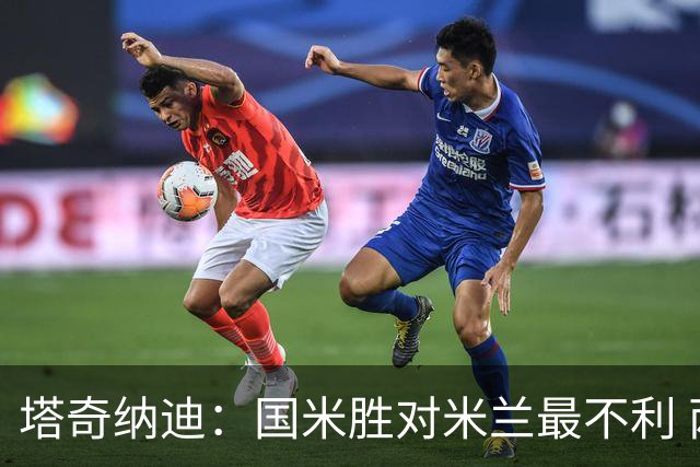 塔奇纳迪：国米胜对米兰最不利 两人将成胜负手