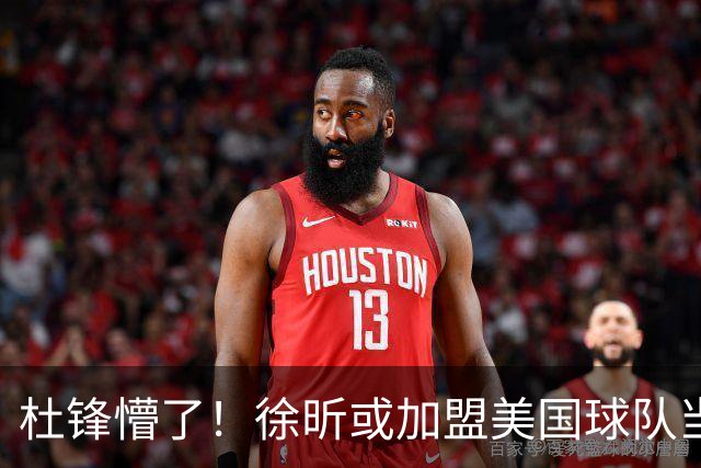 杜锋懵了！徐昕或加盟美国球队当首发中锋，还有机会进入NBA？
