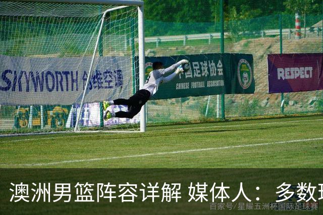 澳洲男篮阵容详解 媒体人：多数球员赋闲一段时间 是否有合练存疑