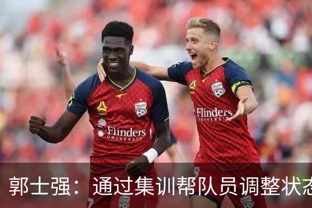 郭士强：通过集训帮队员调整状态 新面孔也为战术提供更丰富选择