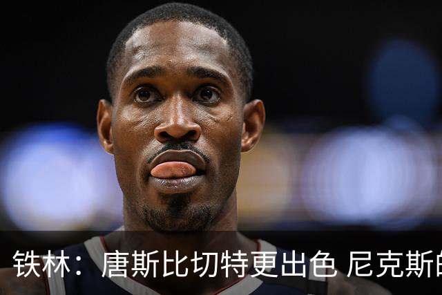 铁林：唐斯比切特更出色 尼克斯的阵容让文班亚马疲于奔命