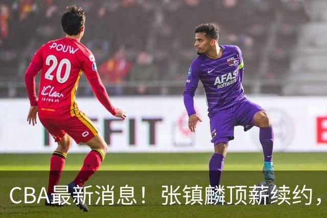 CBA最新消息！张镇麟顶薪续约，杨瀚森无缘热身赛，黄明依修改媒体认证