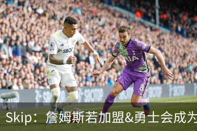 Skip：詹姆斯若加盟&勇士会成为最老球队 珍妮的体面声明只是客套